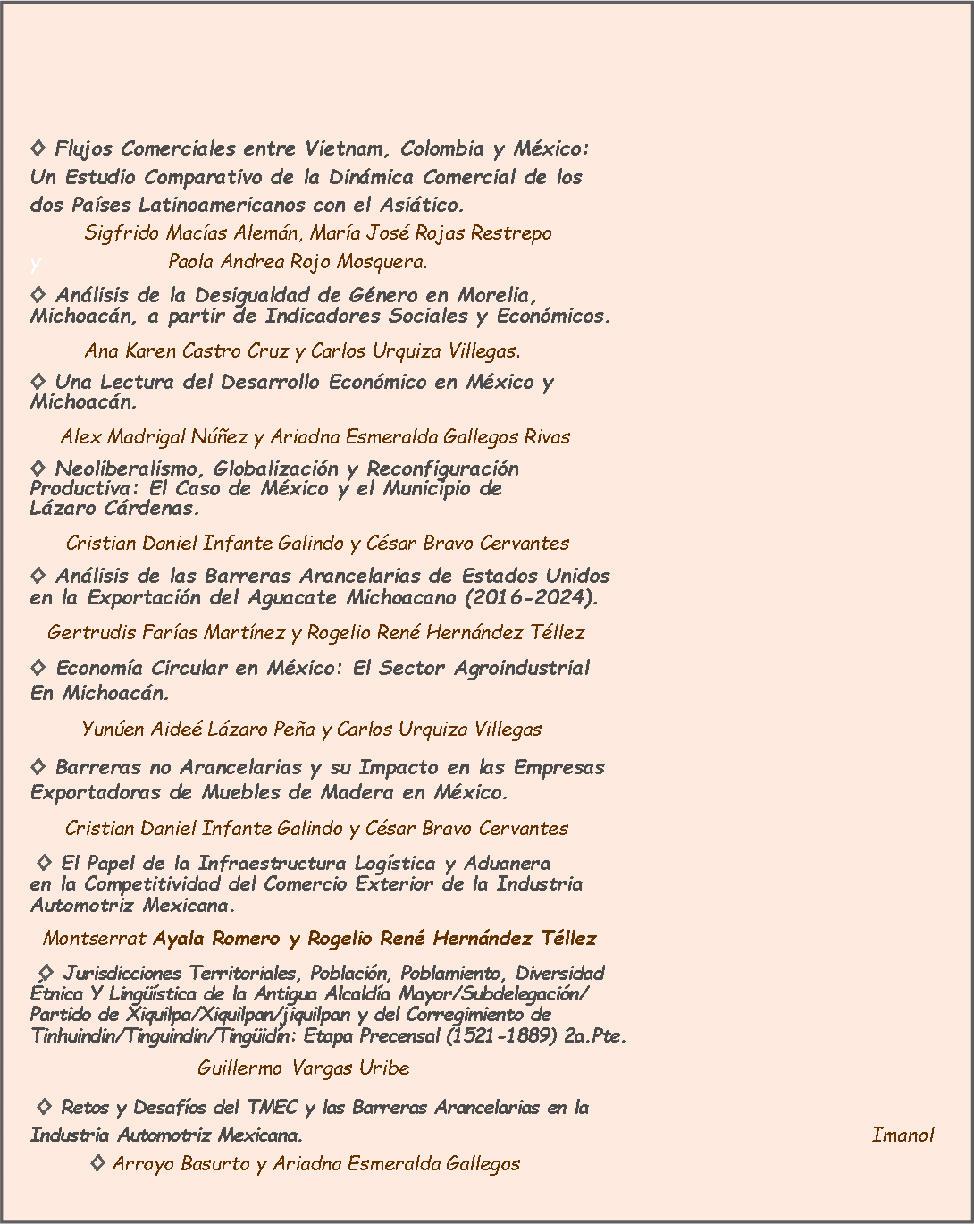 Cuadro de texto:
◊ Flujos Comerciales entre Vietnam, Colombia y México: Un Estudio Comparativo de la Dinámica Comercial de los dos Países Latinoamericanos con el Asiático. Sigfrido Macías Alemán, María José Rojas Restrepo y Paola Andrea Rojo Mosquera.
◊ Análisis de la Desigualdad de Género en Morelia, Michoacán, a partir de Indicadores Sociales y Económicos.
Ana Karen Castro Cruz y Carlos Urquiza Villegas.
◊ Una Lectura del Desarrollo Económico en México y Michoacán.
Alex Madrigal Núñez y Ariadna Esmeralda Gallegos Rivas
◊ Neoliberalismo, Globalización y Reconfiguración Productiva: El Caso de México y el Municipio de Lázaro Cárdenas.
Cristian Daniel Infante Galindo y César Bravo Cervantes
◊ Análisis de las Barreras Arancelarias de Estados Unidos en la Exportación del Aguacate Michoacano (2016-2024).
Gertrudis Farías Martínez y Rogelio René Hernández Téllez
◊ Economía Circular en México: El Sector Agroindustrial En Michoacán.
Yunúen Aideé Lázaro Peña y Carlos Urquiza Villegas
◊ Barreras no Arancelarias y su Impacto en las Empresas Exportadoras de Muebles de Madera en México.
Cristian Daniel Infante Galindo y César Bravo Cervantes
◊ El Papel de la Infraestructura Logística y Aduanera en la Competitividad del Comercio Exterior de la Industria Automotriz Mexicana.
Montserrat Ayala Romero y Rogelio René Hernández Téllez
◊ Jurisdicciones Territoriales, Población, Poblamiento, Diversidad Étnica Y Lingüística de la Antigua Alcaldía Mayor/Subdelegación/ Partido de Xiquilpa/Xiquilpan/jiquilpan y del Corregimiento de Tinhuindin/Tinguindin/Tingüidín: Etapa Precensal (1521-1889) 2a.Pte.
Guillermo Vargas Uribe
◊ Retos y Desafíos del TMEC y las Barreras Arancelarias en la Industria Automotriz Mexicana. Imanol ◊ Arroyo Basurto y Ariadna Esmeralda Gallegos